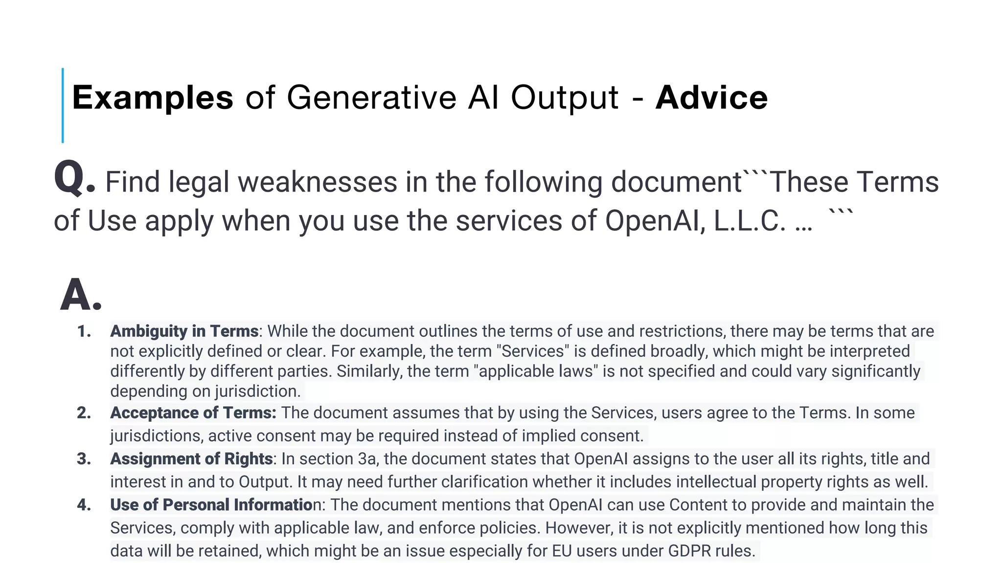 Examples of Generative AI Output - Advice
Q. Find legal weaknesses in the following document```These Terms
of Use apply when you use the services of OpenAI, L.L.C. … ```
A.
1. Ambiguity in Terms: While the document outlines the terms of use and restrictions, there may be terms that are
not explicitly defined or clear. For example, the term "Services" is defined broadly, which might be interpreted
differently by different parties. Similarly, the term "applicable laws" is not specified and could vary significantly
depending on jurisdiction.
2. Acceptance of Terms: The document assumes that by using the Services, users agree to the Terms. In some
jurisdictions, active consent may be required instead of implied consent.
3. Assignment of Rights: In section 3a, the document states that OpenAI assigns to the user all its rights, title and
interest in and to Output. It may need further clarification whether it includes intellectual property rights as well.
4. Use of Personal Information: The document mentions that OpenAI can use Content to provide and maintain the
Services, comply with applicable law, and enforce policies. However, it is not explicitly mentioned how long this
data will be retained, which might be an issue especially for EU users under GDPR rules.
 