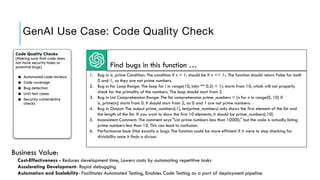 GenAI Use Case: Code Quality Check
Code Quality Checks
[Making sure that code does
not have security holes or
potential bugs]
● Automated code reviews
● Code coverage
● Bug detection
● Unit test cases
● Security vulnerability
checks
Find bugs in this function …
Business Value:
Cost-Effectiveness - Reduces development time, Lowers costs by automating repetitive tasks
Accelerating Development- Rapid debugging
Automation and Scalability- Facilitates Automated Testing, Enables Code Testing as a part of deployment pipeline
1. Bug in is_prime Condition: The condition if n < 1: should be if n <= 1:. The function should return False for both
0 and 1, as they are not prime numbers.
2. Bug in for Loop Range: The loop for i in range(10, int(n ** 0.5) + 1): starts from 10, which will not properly
check for the primality of the numbers. The loop should start from 2.
3. Bug in List Comprehension Range: The list comprehension prime_numbers = [n for n in range(0, 10) if
is_prime(n)] starts from 0. It should start from 2, as 0 and 1 are not prime numbers.
4. Bug in Output: The output prime_numbers[:1], len(prime_numbers) only shows the first element of the list and
the length of the list. If you want to show the first 10 elements, it should be prime_numbers[:10].
5. Inconsistent Comment: The comment says "List prime numbers less than 10000," but the code is actually listing
prime numbers less than 10. This can lead to confusion.
6. Performance Issue (Not exactly a bug): The function could be more efficient if it were to stop checking for
divisibility once it finds a divisor.
 