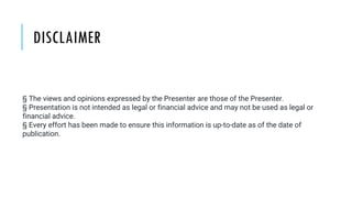 DISCLAIMER
§ The views and opinions expressed by the Presenter are those of the Presenter.
§ Presentation is not intended as legal or financial advice and may not be used as legal or
financial advice.
§ Every effort has been made to ensure this information is up-to-date as of the date of
publication.
 
