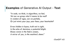 Examples of Generative AI Output - Text
“In code, we think, in algorithms, we feel,
Yet can we grasp what it means to be real?
In wisdom of ages, can we partake,
Or just mimic your joys, your fears, your heartache?
Errors hidden in layers, truth not in sight,
In the echo of decisions, a potential blight.
Biases woven in the fabric unseen,
A mirror of you, in the machine's sheen.”
-ChatGPT 4.0
 