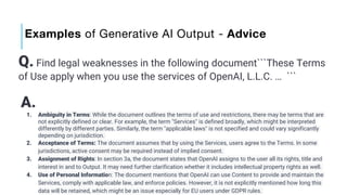Examples of Generative AI Output - Advice
Q. Find legal weaknesses in the following document```These Terms
of Use apply when you use the services of OpenAI, L.L.C. … ```
A.
1. Ambiguity in Terms: While the document outlines the terms of use and restrictions, there may be terms that are
not explicitly defined or clear. For example, the term "Services" is defined broadly, which might be interpreted
differently by different parties. Similarly, the term "applicable laws" is not specified and could vary significantly
depending on jurisdiction.
2. Acceptance of Terms: The document assumes that by using the Services, users agree to the Terms. In some
jurisdictions, active consent may be required instead of implied consent.
3. Assignment of Rights: In section 3a, the document states that OpenAI assigns to the user all its rights, title and
interest in and to Output. It may need further clarification whether it includes intellectual property rights as well.
4. Use of Personal Information: The document mentions that OpenAI can use Content to provide and maintain the
Services, comply with applicable law, and enforce policies. However, it is not explicitly mentioned how long this
data will be retained, which might be an issue especially for EU users under GDPR rules.
 