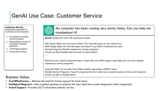 GenAI Use Case: Customer Service
Customer Service
[Generation responses to
customer service requests]
● AI chatbots to handle
routine requests
● Personalized answers to
customers’ financial
questions
● Multilingual support
● Improved accuracy
My computer has been running very slowly lately. Can you help me
troubleshoot it?
Business Value:
• Cost-Effectiveness - Reduces the need for human support for basic issues
• Intelligent Diagnosis - Asks targeted questions to pinpoint the issue. Real-time system diagnostics (when integrated)
• Instant Support - Provides 24/7 automated customer service
GenAI: Alright, let's start with some basic checks:
Disk Space: Make sure you have at least 15% free disk space on your main drive.
RAM Usage: Open the Task Manager and check if your RAM is being heavily used.
Startup Programs: Disable unnecessary startup programs.
Would you like detailed steps for each of these checks?
…
Based on your system's diagnostic data, it seems like your RAM usage is quite high, and you have multiple
unnecessary startup programs.
Upgrade RAM: You currently have 4GB, consider upgrading to 8GB or more.
Disable Startup Programs: I found 7 programs that start when your computer boots, but they aren't essential.
Would you like to disable them?
 