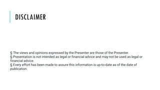 DISCLAIMER
§ The views and opinions expressed by the Presenter are those of the Presenter.
§ Presentation is not intended as legal or financial advice and may not be used as legal or
financial advice.
§ Every effort has been made to assure this information is up-to-date as of the date of
publication.
 
