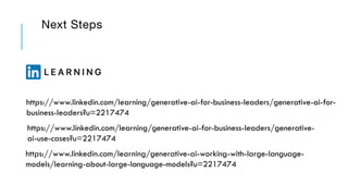 Next Steps
https://www.linkedin.com/learning/generative-ai-for-business-leaders/generative-ai-for-
business-leaders?u=2217474
https://www.linkedin.com/learning/generative-ai-for-business-leaders/generative-
ai-use-cases?u=2217474
https://www.linkedin.com/learning/generative-ai-working-with-large-language-
models/learning-about-large-language-models?u=2217474
 