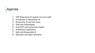 Agenda
1. Will Generative AI replace me at my job?
2. Introduction to Generative AI
3. Generative AI and Use Cases
4. Tools and Technologies
5. Auto-GPT and Autonomous Agents
6. Architecture Implications
7. Safe and Responsible AI
8. Questions and Open Discussion
 