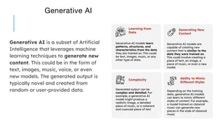 Generative AI
Generative AI is a subset of Artificial
Intelligence that leverages machine
learning techniques to generate new
content. This could be in the form of
text, images, music, voice, or even
new models. The generated output is
typically novel and created from
random or user-provided data.
Generative AI models learn
patterns, structures, and
characteristics from the data
they are trained on. This could
be text, images, music, or any
other type of data.
Learning from
Data
Generative AI models are
capable of creating new
content that is similar to the
data they were trained on.
This could involve creating a
piece of text, an image, a
piece of music, or even a new
model.
Generating New
Content
Generated output can be
complex and detailed. For
example, a generative AI
model might produce a
realistic image, a detailed
piece of music, or a coherent
and nuanced piece of text
Complexity
Depending on the training
data, generative AI models
can learn to mimic different
styles of content. For example,
a model trained on classical
music can generate new
pieces in the style of classical
music
Ability to Mimic
Different Styles
 