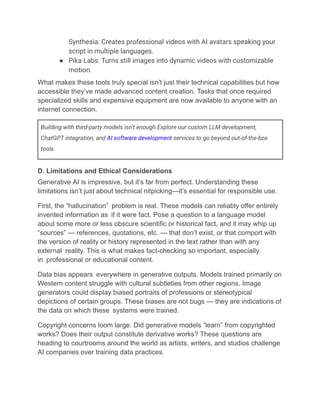 Synthesia: Creates professional videos with AI avatars speaking your
script in multiple languages.
●​ Pika Labs: Turns still images into dynamic videos with customizable
motion.
What makes these tools truly special isn’t just their technical capabilities but how
accessible they’ve made advanced content creation. Tasks that once required
specialized skills and expensive equipment are now available to anyone with an
internet connection.
Building with third-party models isn’t enough.Explore our custom LLM development,
ChatGPT integration, and AI software development services to go beyond out-of-the-box
tools.
D. Limitations and Ethical Considerations
Generative AI is impressive, but it’s far from perfect. Understanding these
limitations isn’t just about technical nitpicking—it’s essential for responsible use.
First, the “hallucination” problem is real. These models can reliably offer entirely
invented information as if it were fact. Pose a question to a language model
about some more or less obscure scientific or historical fact, and it may whip up
“sources” — references, quotations, etc. — that don’t exist, or that comport with
the version of reality or history represented in the text rather than with any
external reality. This is what makes fact-checking so important, especially
in professional or educational content.
Data bias appears everywhere in generative outputs. Models trained primarily on
Western content struggle with cultural subtleties from other regions. Image
generators could display biased portraits of professions or stereotypical
depictions of certain groups. These biases are not bugs — they are indications of
the data on which these systems were trained.
Copyright concerns loom large. Did generative models “learn” from copyrighted
works? Does their output constitute derivative works? These questions are
heading to courtrooms around the world as artists, writers, and studios challenge
AI companies over training data practices.
 