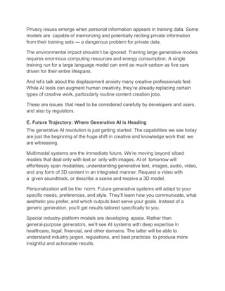 Privacy issues emerge when personal information appears in training data. Some
models are capable of memorizing and potentially reciting private information
from their training sets — a dangerous problem for private data.
The environmental impact shouldn’t be ignored. Training large generative models
requires enormous computing resources and energy consumption. A single
training run for a large language model can emit as much carbon as five cars
driven for their entire lifespans.
And let’s talk about the displacement anxiety many creative professionals feel.
While AI tools can augment human creativity, they’re already replacing certain
types of creative work, particularly routine content creation jobs.
These are issues that need to be considered carefully by developers and users,
and also by regulators.
E. Future Trajectory: Where Generative AI is Heading
The generative AI revolution is just getting started. The capabilities we see today
are just the beginning of the huge shift in creative and knowledge work that we
are witnessing.
Multimodal systems are the immediate future. We’re moving beyond siloed
models that deal only with text or only with images. AI of tomorrow will
effortlessly span modalities, understanding generative text, images, audio, video,
and any form of 3D content in an integrated manner. Request a video with
a given soundtrack, or describe a scene and receive a 3D model.
Personalization will be the norm. Future generative systems will adapt to your
specific needs, preferences, and style. They’ll learn how you communicate, what
aesthetic you prefer, and which outputs best serve your goals. Instead of a
generic generation, you’ll get results tailored specifically to you.
Special industry-platform models are developing apace. Rather than
general-purpose generators, we’ll see AI systems with deep expertise in
healthcare, legal, financial, and other domains. The latter will be able to
understand industry jargon, regulations, and best practices to produce more
insightful and actionable results.
 