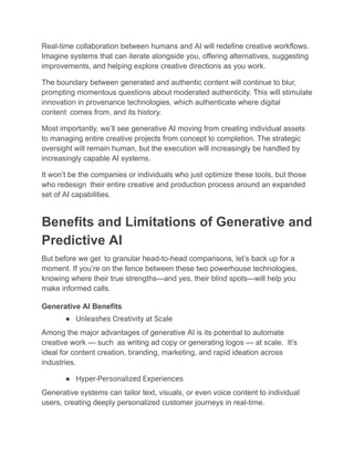 Real-time collaboration between humans and AI will redefine creative workflows.
Imagine systems that can iterate alongside you, offering alternatives, suggesting
improvements, and helping explore creative directions as you work.
The boundary between generated and authentic content will continue to blur,
prompting momentous questions about moderated authenticity. This will stimulate
innovation in provenance technologies, which authenticate where digital
content comes from, and its history.
Most importantly, we’ll see generative AI moving from creating individual assets
to managing entire creative projects from concept to completion. The strategic
oversight will remain human, but the execution will increasingly be handled by
increasingly capable AI systems.
It won’t be the companies or individuals who just optimize these tools, but those
who redesign their entire creative and production process around an expanded
set of AI capabilities.
Benefits and Limitations of Generative and
Predictive AI
But before we get to granular head-to-head comparisons, let’s back up for a
moment. If you’re on the fence between these two powerhouse technologies,
knowing where their true strengths—and yes, their blind spots—will help you
make informed calls.
Generative AI Benefits
●​ Unleashes Creativity at Scale
Among the major advantages of generative AI is its potential to automate
creative work — such as writing ad copy or generating logos — at scale. It’s
ideal for content creation, branding, marketing, and rapid ideation across
industries.
●​ Hyper-Personalized Experiences
Generative systems can tailor text, visuals, or even voice content to individual
users, creating deeply personalized customer journeys in real-time.
 