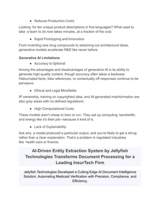 ●​ Reduces Production Costs
Looking for ten unique product descriptions in five languages? What used to
take a team to do now takes minutes, at a fraction of the cost.
●​ Rapid Prototyping and Innovation
From inventing new drug compounds to sketching out architectural ideas,
generative models accelerate R&D like never before.
Generative AI Limitations
●​ Accuracy Is Optional
Among the advantages and disadvantages of generative AI is its ability to
generate high-quality content, though accuracy often takes a backseat.
Hallucinated facts, fake references, or contextually off responses continue to be
pervasive.
●​ Ethical and Legal Minefields
IP ownership, training on copyrighted data, and AI-generated misinformation are
also gray areas with no defined regulations.
●​ High Computational Costs
These models aren’t cheap to train or run. They eat up computing, bandwidth,
and energy like it’s their job—because it kind of is.
●​ Lack of Explainability
Ask why a model produced a particular output, and you’re likely to get a shrug
rather than a clear explanation. That’s a problem in regulated industries
like health care or finance.
AI-Driven Entity Extraction System by Jellyfish
Technologies Transforms Document Processing for a
Leading InsurTech Firm
Jellyfish Technologies Developed a Cutting-Edge AI Document Intelligence
Solution, Automating Medicaid Verification with Precision, Compliance, and
Efficiency.
 