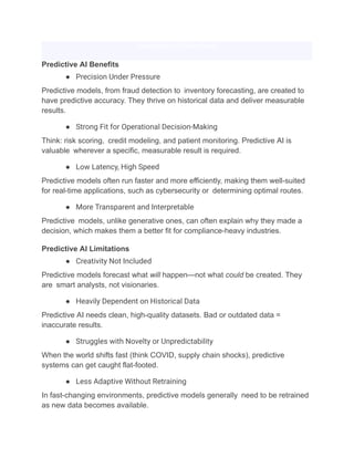 Download Full Case Study
Predictive AI Benefits
●​ Precision Under Pressure
Predictive models, from fraud detection to inventory forecasting, are created to
have predictive accuracy. They thrive on historical data and deliver measurable
results.
●​ Strong Fit for Operational Decision-Making
Think: risk scoring, credit modeling, and patient monitoring. Predictive AI is
valuable wherever a specific, measurable result is required.
●​ Low Latency, High Speed
Predictive models often run faster and more efficiently, making them well-suited
for real-time applications, such as cybersecurity or determining optimal routes.
●​ More Transparent and Interpretable
Predictive models, unlike generative ones, can often explain why they made a
decision, which makes them a better fit for compliance-heavy industries.
Predictive AI Limitations
●​ Creativity Not Included
Predictive models forecast what will happen—not what could be created. They
are smart analysts, not visionaries.
●​ Heavily Dependent on Historical Data
Predictive AI needs clean, high-quality datasets. Bad or outdated data =
inaccurate results.
●​ Struggles with Novelty or Unpredictability
When the world shifts fast (think COVID, supply chain shocks), predictive
systems can get caught flat-footed.
●​ Less Adaptive Without Retraining
In fast-changing environments, predictive models generally need to be retrained
as new data becomes available.
 