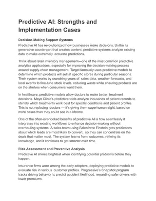 Predictive AI: Strengths and
Implementation Cases
Decision-Making Support Systems
Predictive AI has revolutionized how businesses make decisions. Unlike its
generative counterpart that creates content, predictive systems analyze existing
data to make extremely accurate predictions.
Think about retail inventory management—one of the most common predictive
analytics applications, especially for improving the decision-making process
around supply-chain management. Target famously uses predictive models to
determine which products will sell at specific stores during particular seasons.
Their system works by crunching years of sales data, weather forecasts, and
local events to fine-tune stock levels, reducing waste while ensuring products are
on the shelves when consumers want them.
In healthcare, predictive models allow doctors to make better treatment
decisions. Mayo Clinic’s predictive tools analyze thousands of patient records to
identify which treatments work best for specific conditions and patient profiles.
This is not replacing doctors — it’s giving them superhuman sight, based on
more cases than they could see in a lifetime.
One of the often-overlooked benefits of predictive AI is how seamlessly it
integrates into existing workflows to enhance decision-making without
overhauling systems. A sales team using Salesforce Einstein gets predictions
about which leads are most likely to convert, so they can concentrate on the
deals that matter most. The system learns from outcomes, refining its
knowledge, and it continues to get smarter over time.
Risk Assessment and Preventive Analysis
Predictive AI shines brightest when identifying potential problems before they
happen.
Insurance firms were among the early adopters, deploying predictive models to
evaluate risk in various customer profiles. Progressive’s Snapshot program
tracks driving behavior to predict accident likelihood, rewarding safer drivers with
lower premiums.
 