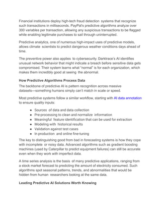 Financial institutions deploy high-tech fraud detection systems that recognize
such transactions in milliseconds. PayPal’s predictive algorithms analyze over
300 variables per transaction, allowing any suspicious transactions to be flagged
while enabling legitimate purchases to sail through uninterrupted.
Predictive analytics, one of numerous high-impact uses of predictive models,
allows climate scientists to predict dangerous weather conditions days ahead of
time.
The preventive power also applies to cybersecurity. Darktrace’s AI identifies
unusual network behavior that might indicate a breach before sensitive data gets
compromised. Their system learns what “normal” is for each organization, which
makes them incredibly good at seeing the abnormal.
How Predictive Algorithms Process Data
The backbone of predictive AI is pattern recognition across massive
datasets—something humans simply can’t match in scale or speed.
Most predictive systems follow a similar workflow, starting with AI data annotation
to ensure quality inputs:
●​ Sources of data and data collection
●​ Pre-processing to clean and normalize information
●​ Meaningful feature identification that can be used for extraction
●​ Modeling with historical results
●​ Validation against test cases
●​ In production and online fine-tuning
The key to distinguishing good from bad in forecasting systems is how they cope
with incomplete or noisy data. Advanced algorithms such as gradient boosting
machines (used by Caterpillar to predict equipment failures) can still be accurate
even when they work with imperfect data.
A time series analysis is the basis of many predictive applications, ranging from
a stock market forecast to predicting the amount of electricity consumed. Such
algorithms spot seasonal patterns, trends, and abnormalities that would be
hidden from human researchers looking at the same data.
Leading Predictive AI Solutions Worth Knowing
 