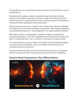 A few platforms have positioned themselves squarely in the lead when it comes
to predictive AI:
DataRobot democratizes predictive modeling through automated machine
learning. Their platform evaluates hundreds of model combinations to find the
optimal approach for specific prediction tasks, making advanced AI accessible to
companies without specialized data science teams.
H2O.AI provides open-source solutions that underpin the predictive capabilities
of companies such as PayPal and Kaiser Permanente. Their AutoML capabilities
can automatically determine the best algorithms for a given prediction problem.
IBM Watson remains a heavyweight in predictive analytics, particularly for
enterprise applications. Their NLP capabilities mean that predictive systems can
take on unstructured data, such as customer comments and support tickets.
For certain industry use cases, Palantir has defined modern predictive analytics
in the government and defense sector, and Uptake has done the same in
industrial predictive maintenance.
The best predictive solutions aren’t one-size-fits-all tools; they’re an integrated
system that augments other business processes with predictive intelligence.
Head-to-Head Comparison: Key Differentiators
 
