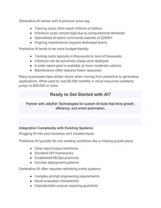 Generative AI comes with a premium price tag:
●​ Training costs often reach millions of dollars
●​ Inference costs remain high due to computational demands
●​ Specialized AI talent commands salaries of $200K+
●​ Ongoing maintenance requires dedicated teams
Predictive AI tends to be more budget-friendly:
●​ Training costs typically in thousands to tens of thousands
●​ Inference can be extremely cheap once deployed
●​ A wider talent pool is available at more moderate salaries
●​ Maintenance often requires fewer resources
Many businesses face sticker shock when moving from predictive to generative
applications. What used to cost $5,000 monthly in cloud resources suddenly
jumps to $50,000 or more.
Ready to Get Started with AI?
Partner with Jellyfish Technologies for custom AI tools that drive growth,
efficiency, and smart automation.
Schedule a Free Consultation
Integration Complexity with Existing Systems
Plugging AI into your business isn’t created equal.
Predictive AI typically fits into existing workflows like a missing puzzle piece:
●​ Clear input/output interfaces
●​ Standard API frameworks
●​ Established MLOps practices
●​ Familiar deployment patterns
Generative AI often requires rethinking entire systems:
●​ Complex prompt engineering requirements
●​ Novel evaluation frameworks
●​ Unpredictable outputs requiring guardrails
 