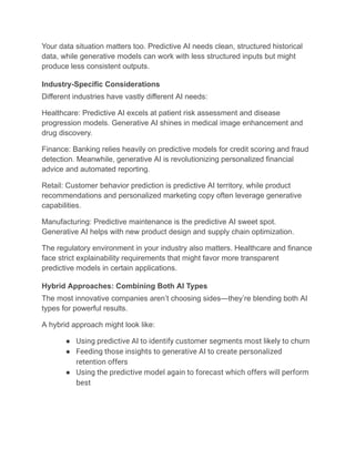 Your data situation matters too. Predictive AI needs clean, structured historical
data, while generative models can work with less structured inputs but might
produce less consistent outputs.
Industry-Specific Considerations
Different industries have vastly different AI needs:
Healthcare: Predictive AI excels at patient risk assessment and disease
progression models. Generative AI shines in medical image enhancement and
drug discovery.
Finance: Banking relies heavily on predictive models for credit scoring and fraud
detection. Meanwhile, generative AI is revolutionizing personalized financial
advice and automated reporting.
Retail: Customer behavior prediction is predictive AI territory, while product
recommendations and personalized marketing copy often leverage generative
capabilities.
Manufacturing: Predictive maintenance is the predictive AI sweet spot.
Generative AI helps with new product design and supply chain optimization.
The regulatory environment in your industry also matters. Healthcare and finance
face strict explainability requirements that might favor more transparent
predictive models in certain applications.
Hybrid Approaches: Combining Both AI Types
The most innovative companies aren’t choosing sides—they’re blending both AI
types for powerful results.
A hybrid approach might look like:
●​ Using predictive AI to identify customer segments most likely to churn
●​ Feeding those insights to generative AI to create personalized
retention offers
●​ Using the predictive model again to forecast which offers will perform
best
 