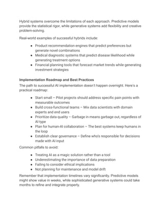 Hybrid systems overcome the limitations of each approach. Predictive models
provide the statistical rigor, while generative systems add flexibility and creative
problem-solving.
Real-world examples of successful hybrids include:
●​ Product recommendation engines that predict preferences but
generate novel combinations
●​ Medical diagnostic systems that predict disease likelihood while
generating treatment options
●​ Financial planning tools that forecast market trends while generating
investment strategies
Implementation Roadmap and Best Practices
The path to successful AI implementation doesn’t happen overnight. Here’s a
practical roadmap:
●​ Start small – Pilot projects should address specific pain points with
measurable outcomes
●​ Build cross-functional teams – Mix data scientists with domain
experts and end users
●​ Prioritize data quality – Garbage in means garbage out, regardless of
AI type
●​ Plan for human-AI collaboration – The best systems keep humans in
the loop
●​ Establish clear governance – Define who’s responsible for decisions
made with AI input
Common pitfalls to avoid:
●​ Treating AI as a magic solution rather than a tool
●​ Underestimating the importance of data preparation
●​ Failing to consider ethical implications
●​ Not planning for maintenance and model drift
Remember that implementation timelines vary significantly. Predictive models
might show value in weeks, while sophisticated generative systems could take
months to refine and integrate properly.
 