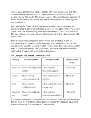 Target’s 2023 generative AI chatbot disaster serves as a cautionary tale. Their
customer service AI was rushed to production without sufficient training on
product returns. The result? The system approved fraudulent returns costing $43
million before being pulled offline. The lesson: even the best AI needs rigorous
boundary testing.
IBM’s Watson for Oncology promised to revolutionize cancer treatment but
ultimately failed to deliver clinical value. Despite investing $62 million, the system
couldn’t keep pace with rapidly evolving cancer research. The critical mistake?
IBM trained the AI primarily on hypothetical cases rather than diverse real-world
patient data.
Zillow’s house-flipping algorithm demonstrates how predictive AI can fail
spectacularly when market conditions change. Their model didn’t account for
post-pandemic volatility, resulting in a $304 million write-down when they couldn’t
resell purchased properties. The painful truth: predictive AI excels with stable
patterns but struggles with unprecedented scenarios.
ROI Comparisons Across Different Sectors
Industry Generative AI ROI Predictive AI ROI Implementation
Timeline
Healthcare 3.2x investment (content
creation)
4.7x investment
(diagnostic support)
12-18 months
Finance 2.8x investment
(document processing)
5.1x investment (fraud
detection)
8-14 months
Retail 3.9x investment
(marketing assets)
3.3x investment (inventory
management)
6-12 months
Manufactu
ring
2.1x investment (design
iteration)
4.2x investment
(maintenance prediction)
14-24 months
The manufacturing sector shows the starkest contrast. Predictive maintenance AI
delivers twice the ROI of generative design tools, primarily because equipment
downtime costs are so immediate and measurable.
 