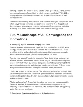 Banking presents the opposite story. Capital One’s generative AI for customer
communication outperformed their predictive churn models by 37% in 2024,
largely because customer acquisition costs exceed retention costs in their
business model.
The healthcare industry demonstrates how these technologies complement each
other. Mayo Clinic’s combined approach uses predictive AI to flag potential
diagnoses and generative AI to create patient-specific educational materials,
achieving 41% better patient outcomes than either technology alone.
Future Landscape of AI: Convergence and
Innovations
A. Emerging Hybrid Models Changing the Game
The line between generative and predictive AI is blurring fast. In 2025, we’re
seeing powerful hybrid models that combine the best of both worlds. These
hybrid generative and predictive AI systems aren’t just academic concepts
anymore—they’re reshaping industries right before our eyes.
Take the new wave of “predictive generators” that first analyze patterns from
massive datasets, then create content that’s not just creative but strategically
aligned with likely future outcomes. Companies like Anthropic and Stability AI
have released commercial tools that can predict market trends AND generate
ready-to-implement business strategies based on those predictions.
Healthcare is another game-changer. The latest medical imaging systems don’t
just identify potential issues – they now generate detailed treatment simulations
customized to patient data. Doctors can visualize multiple treatment paths before
making a single incision.
What’s really exciting? These hybrid models are becoming more accessible.
Tools that required $100K+ infrastructure investments last year now run
efficiently on standard business hardware. The democratization is happening
faster than anyone predicted.
B. Regulatory Developments Shaping AI Applications
 