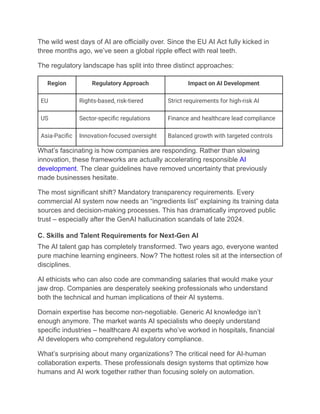 The wild west days of AI are officially over. Since the EU AI Act fully kicked in
three months ago, we’ve seen a global ripple effect with real teeth.
The regulatory landscape has split into three distinct approaches:
Region Regulatory Approach Impact on AI Development
EU Rights-based, risk-tiered Strict requirements for high-risk AI
US Sector-specific regulations Finance and healthcare lead compliance
Asia-Pacific Innovation-focused oversight Balanced growth with targeted controls
What’s fascinating is how companies are responding. Rather than slowing
innovation, these frameworks are actually accelerating responsible AI
development. The clear guidelines have removed uncertainty that previously
made businesses hesitate.
The most significant shift? Mandatory transparency requirements. Every
commercial AI system now needs an “ingredients list” explaining its training data
sources and decision-making processes. This has dramatically improved public
trust – especially after the GenAI hallucination scandals of late 2024.
C. Skills and Talent Requirements for Next-Gen AI
The AI talent gap has completely transformed. Two years ago, everyone wanted
pure machine learning engineers. Now? The hottest roles sit at the intersection of
disciplines.
AI ethicists who can also code are commanding salaries that would make your
jaw drop. Companies are desperately seeking professionals who understand
both the technical and human implications of their AI systems.
Domain expertise has become non-negotiable. Generic AI knowledge isn’t
enough anymore. The market wants AI specialists who deeply understand
specific industries – healthcare AI experts who’ve worked in hospitals, financial
AI developers who comprehend regulatory compliance.
What’s surprising about many organizations? The critical need for AI-human
collaboration experts. These professionals design systems that optimize how
humans and AI work together rather than focusing solely on automation.
 