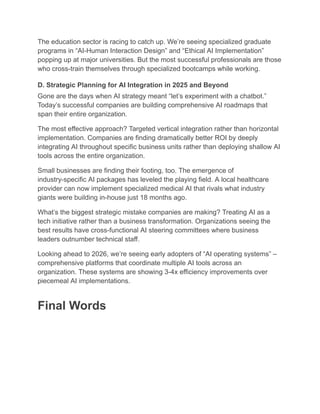 The education sector is racing to catch up. We’re seeing specialized graduate
programs in “AI-Human Interaction Design” and “Ethical AI Implementation”
popping up at major universities. But the most successful professionals are those
who cross-train themselves through specialized bootcamps while working.
D. Strategic Planning for AI Integration in 2025 and Beyond
Gone are the days when AI strategy meant “let’s experiment with a chatbot.”
Today’s successful companies are building comprehensive AI roadmaps that
span their entire organization.
The most effective approach? Targeted vertical integration rather than horizontal
implementation. Companies are finding dramatically better ROI by deeply
integrating AI throughout specific business units rather than deploying shallow AI
tools across the entire organization.
Small businesses are finding their footing, too. The emergence of
industry-specific AI packages has leveled the playing field. A local healthcare
provider can now implement specialized medical AI that rivals what industry
giants were building in-house just 18 months ago.
What’s the biggest strategic mistake companies are making? Treating AI as a
tech initiative rather than a business transformation. Organizations seeing the
best results have cross-functional AI steering committees where business
leaders outnumber technical staff.
Looking ahead to 2026, we’re seeing early adopters of “AI operating systems” –
comprehensive platforms that coordinate multiple AI tools across an
organization. These systems are showing 3-4x efficiency improvements over
piecemeal AI implementations.
Final Words
 