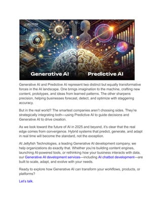 Generative AI and Predictive AI represent two distinct but equally transformative
forces in the AI landscape. One brings imagination to the machine, crafting new
content, prototypes, and ideas from learned patterns. The other sharpens
precision, helping businesses forecast, detect, and optimize with staggering
accuracy.
But in the real world? The smartest companies aren’t choosing sides. They’re
strategically integrating both—using Predictive AI to guide decisions and
Generative AI to drive creation.
As we look toward the future of AI in 2025 and beyond, it’s clear that the real
edge comes from convergence. Hybrid systems that predict, generate, and adapt
in real time will become the standard, not the exception.
At Jellyfish Technologies, a leading Generative AI development company, we
help organizations do exactly that. Whether you’re building content engines,
launching AI-powered tools, or rethinking how your business interacts with data,
our Generative AI development services—including AI chatbot development—are
built to scale, adapt, and evolve with your needs.
Ready to explore how Generative AI can transform your workflows, products, or
platforms?
Let’s talk.
 