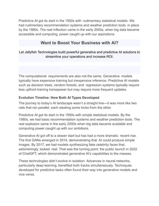 Predictive AI got its start in the 1950s with rudimentary statistical models. We
had rudimentary recommendation systems and weather prediction tools in place
by the 1980s. The real inflection came in the early 2000s, when big data became
accessible and computing power caught up with our aspirations.
Want to Boost Your Business with AI?
Let Jellyfish Technologies build powerful generative and predictive AI solutions to
streamline your operations and increase ROI.
Schedule a Free Consultation
The computational requirements are also not the same. Generative models
typically have expensive training but inexpensive inference. Predictive AI models
such as decision trees, random forests, and regression systems typically require
less upfront training horsepower but may require more frequent updates.
Evolution Timeline: How Both AI Types Developed
The journey to today’s AI landscape wasn’t a straight line—it was more like two
rails that ran parallel, each stealing some tricks from the other.
Predictive AI got its start in the 1950s with simple statistical models. By the
1980s, we had basic recommendation systems and weather prediction tools. The
real explosion came in the early 2000s when big data became available and
computing power caught up with our ambitions.
Generative AI got off to a slower start but has had a more dramatic recent rise.
The first GANs emerged in 2014, demonstrating that AI could produce simple
images. By 2017, we had models synthesizing fake celebrity faces that,
astonishingly, looked real. That was the turning point: the public launch in 2022
of ChatGPT, which demonstrated generative AI’s capabilities to the masses.
These technologies didn’t evolve in isolation. Advances in neural networks,
particularly deep learning, benefited both tracks simultaneously. Techniques
developed for predictive tasks often found their way into generative models and
vice versa.
 