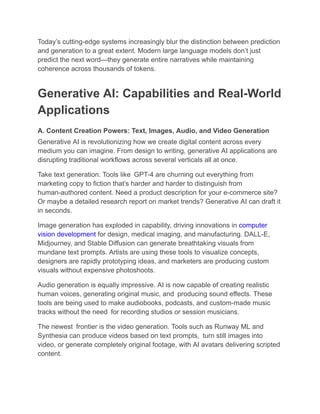 Today’s cutting-edge systems increasingly blur the distinction between prediction
and generation to a great extent. Modern large language models don’t just
predict the next word—they generate entire narratives while maintaining
coherence across thousands of tokens.
Generative AI: Capabilities and Real-World
Applications
A. Content Creation Powers: Text, Images, Audio, and Video Generation
Generative AI is revolutionizing how we create digital content across every
medium you can imagine. From design to writing, generative AI applications are
disrupting traditional workflows across several verticals all at once.
Take text generation. Tools like GPT-4 are churning out everything from
marketing copy to fiction that’s harder and harder to distinguish from
human-authored content. Need a product description for your e-commerce site?
Or maybe a detailed research report on market trends? Generative AI can draft it
in seconds.
Image generation has exploded in capability, driving innovations in computer
vision development for design, medical imaging, and manufacturing. DALL-E,
Midjourney, and Stable Diffusion can generate breathtaking visuals from
mundane text prompts. Artists are using these tools to visualize concepts,
designers are rapidly prototyping ideas, and marketers are producing custom
visuals without expensive photoshoots.
Audio generation is equally impressive. AI is now capable of creating realistic
human voices, generating original music, and producing sound effects. These
tools are being used to make audiobooks, podcasts, and custom-made music
tracks without the need for recording studios or session musicians.
The newest frontier is the video generation. Tools such as Runway ML and
Synthesia can produce videos based on text prompts, turn still images into
video, or generate completely original footage, with AI avatars delivering scripted
content.
 
