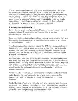 Where the real magic happens is when these capabilities collide—that’s how
generative AI is reshaping industries by compressing an entire production
workflow into a series of prompts. Imagine writing a script, generating matching
visuals, adding AI-created voiceovers, and producing background music—all
using generative models. What once required a production team can now be
accomplished by a single person. What can generative AI do in real-world
applications? Just about everything from design to scripting.
B. How Generative Models Work
Behind the flashy outputs of generative AI lies some seriously clever math and
computer science. These systems aren’t magic—they’re complex
pattern-recognition machines.
Underneath it all, most generative models are simply neural networks that have
been trained on large data sets. Here’s a closer look at how some of the more
popular techniques operate:
Transformers power text generation models like GPT. They analyze patterns in
language by looking at how words relate to each other. When you next ask for
content, they predict which words should follow, given their estimation of the
patterns they have learned. It’s as if you had a hyper-advanced autocomplete
that read context better.
Diffusion models drive most modern image generators. They reverse-engineer
from noise. First, they learn how to progressively add noise to images until they
become static. Then they invent a mechanism to reverse the process, beginning
with random noise and carefully removing it to form an image according to your
description. It’s like seeing a photograph emerge from a fuzzy blob into a
recognizable picture.
Variational Autoencoders (VAEs) compress and decompress data into a latent
code. Consider them as “learning the gist of what makes members of the
category the things that they are, and using that information to form new
instances.
GANs (Generative Adversarial Networks) set two AI systems in opposition: one
generates content and the other judges it. In this competition, the generator is
learning to generate more and more realistic data. It’s like constantly having an
artist and a critic trying to one-up each other to be better.
 