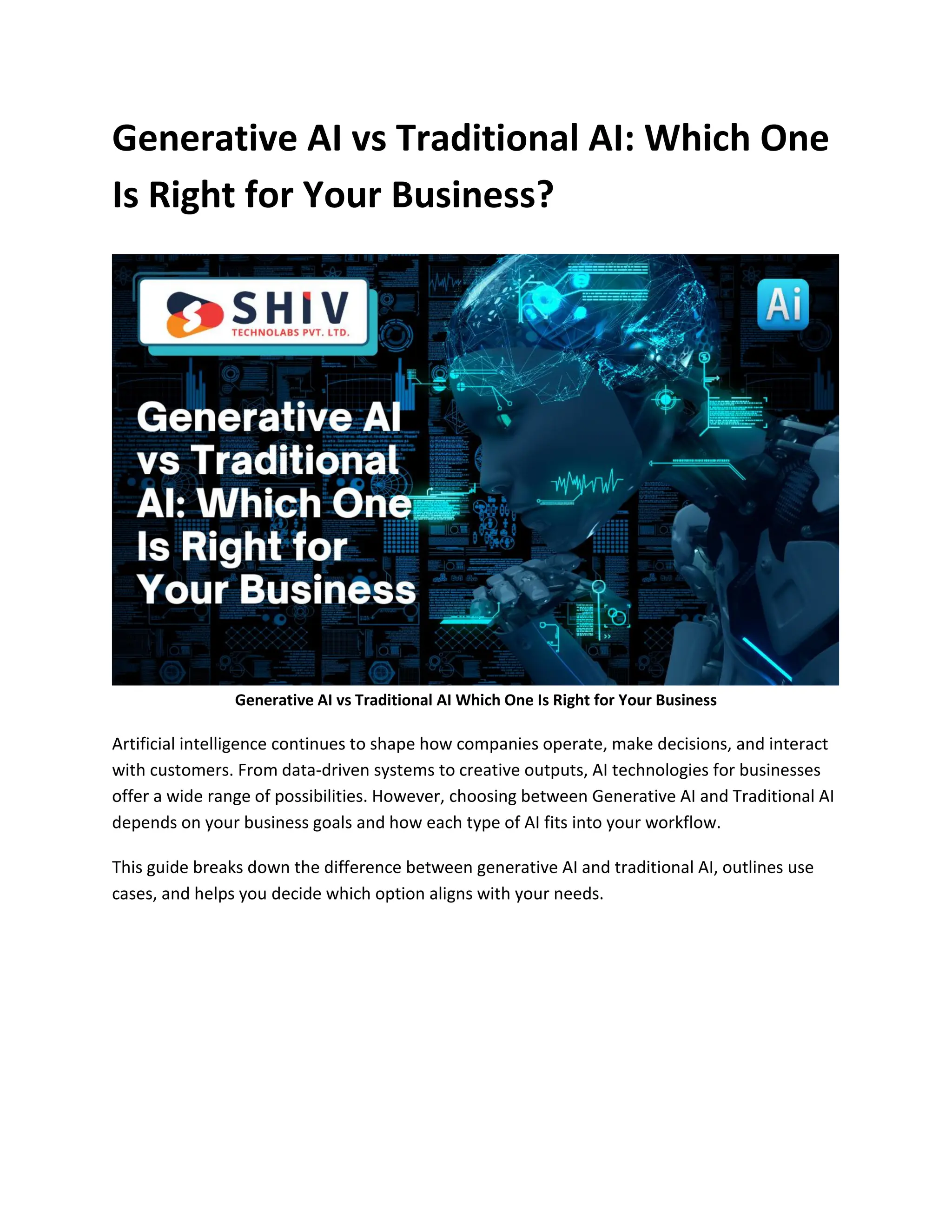 Generative AI vs Traditional AI: Which One
Is Right for Your Business?
Generative AI vs Traditional AI Which One Is Right for Your Business
Artificial intelligence continues to shape how companies operate, make decisions, and interact
with customers. From data-driven systems to creative outputs, AI technologies for businesses
offer a wide range of possibilities. However, choosing between Generative AI and Traditional AI
depends on your business goals and how each type of AI fits into your workflow.
This guide breaks down the difference between generative AI and traditional AI, outlines use
cases, and helps you decide which option aligns with your needs.
 