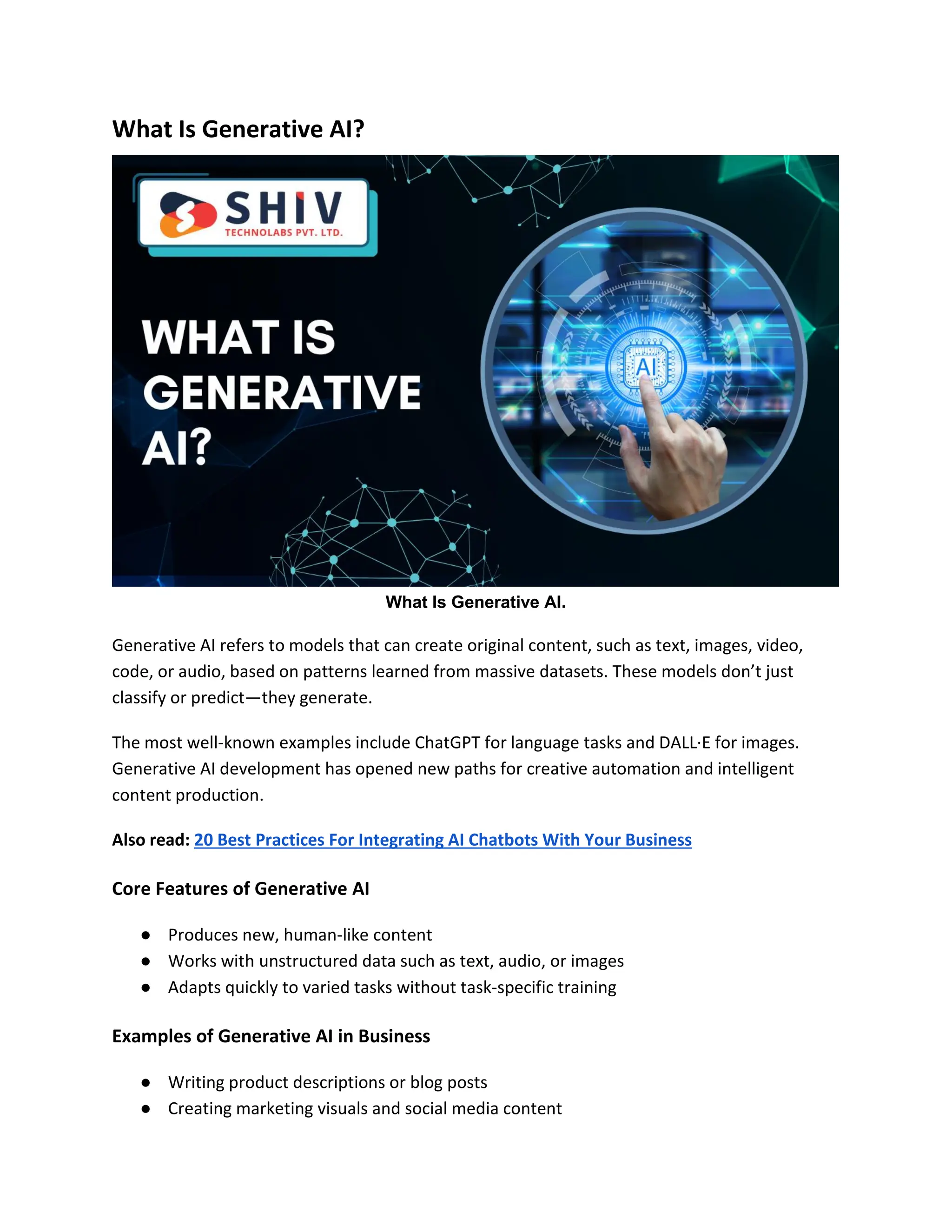 What Is Generative AI?
What Is Generative AI.
Generative AI refers to models that can create original content, such as text, images, video,
code, or audio, based on patterns learned from massive datasets. These models don’t just
classify or predict—they generate.
The most well-known examples include ChatGPT for language tasks and DALL·E for images.
Generative AI development has opened new paths for creative automation and intelligent
content production.
Also read: 20 Best Practices For Integrating AI Chatbots With Your Business
Core Features of Generative AI
● Produces new, human-like content
● Works with unstructured data such as text, audio, or images
● Adapts quickly to varied tasks without task-specific training
Examples of Generative AI in Business
● Writing product descriptions or blog posts
● Creating marketing visuals and social media content
 