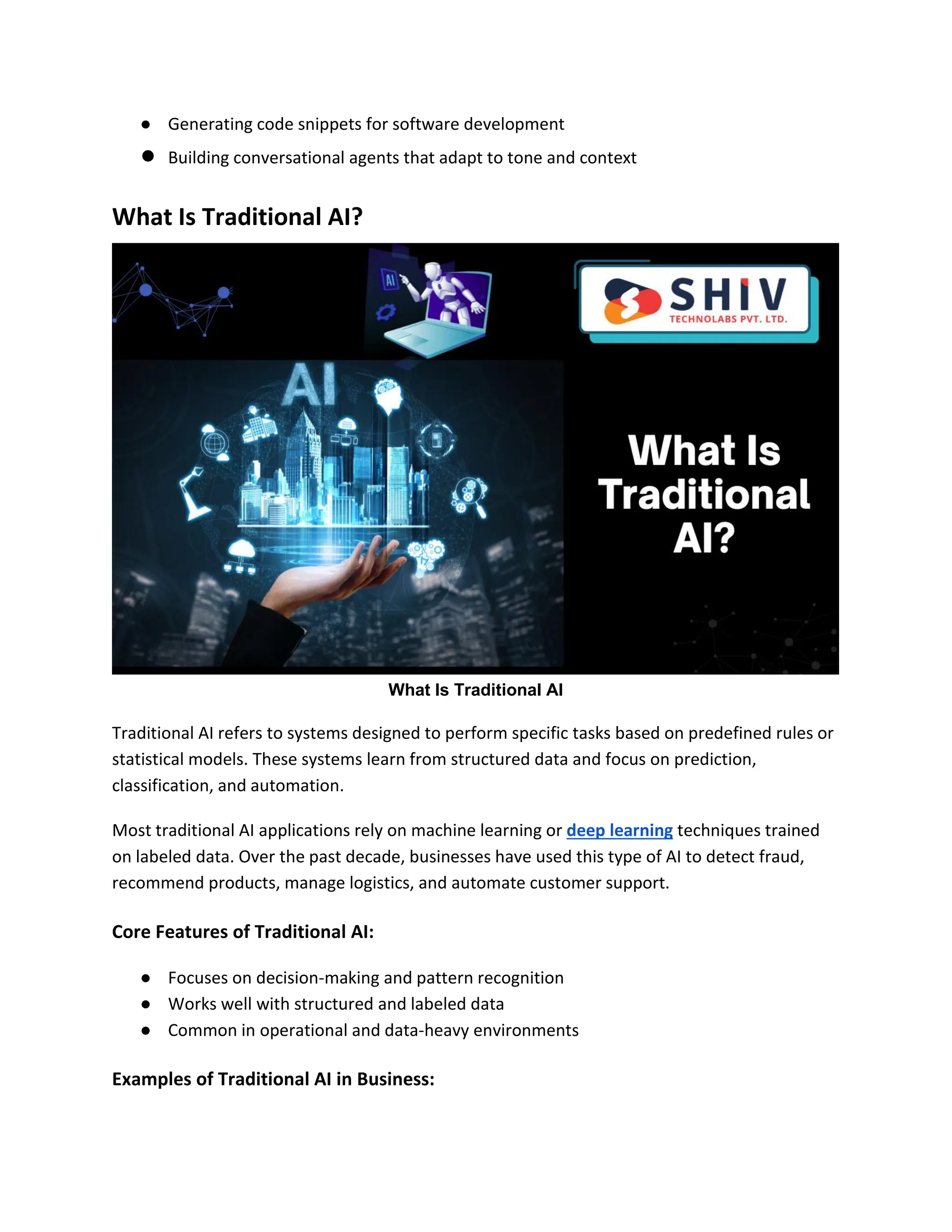 ● Generating code snippets for software development
● Building conversational agents that adapt to tone and context
What Is Traditional AI?
What Is Traditional AI
Traditional AI refers to systems designed to perform specific tasks based on predefined rules or
statistical models. These systems learn from structured data and focus on prediction,
classification, and automation.
Most traditional AI applications rely on machine learning or deep learning techniques trained
on labeled data. Over the past decade, businesses have used this type of AI to detect fraud,
recommend products, manage logistics, and automate customer support.
Core Features of Traditional AI:
● Focuses on decision-making and pattern recognition
● Works well with structured and labeled data
● Common in operational and data-heavy environments
Examples of Traditional AI in Business:
 