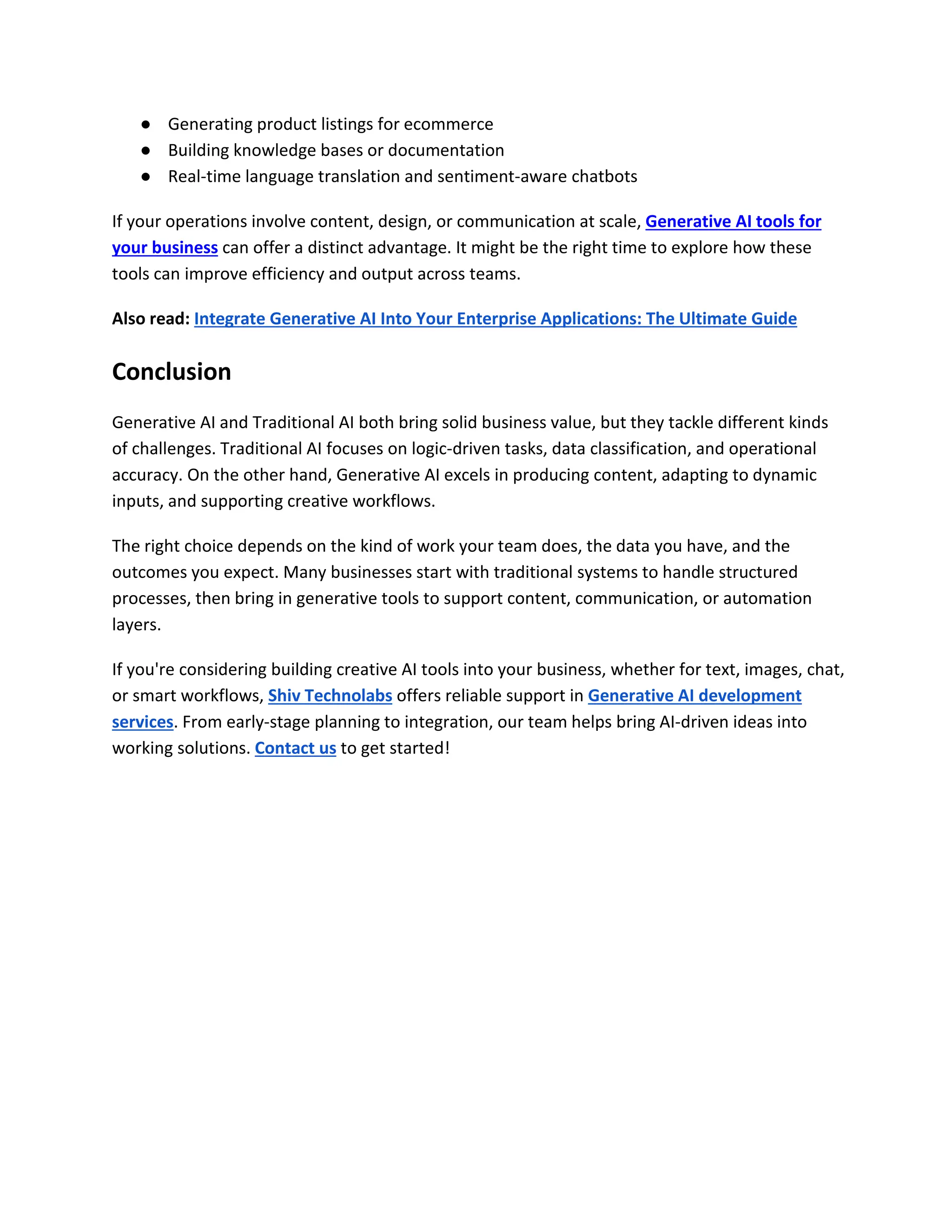 ● Generating product listings for ecommerce
● Building knowledge bases or documentation
● Real-time language translation and sentiment-aware chatbots
If your operations involve content, design, or communication at scale, Generative AI tools for
your business can offer a distinct advantage. It might be the right time to explore how these
tools can improve efficiency and output across teams.
Also read: Integrate Generative AI Into Your Enterprise Applications: The Ultimate Guide
Conclusion
Generative AI and Traditional AI both bring solid business value, but they tackle different kinds
of challenges. Traditional AI focuses on logic-driven tasks, data classification, and operational
accuracy. On the other hand, Generative AI excels in producing content, adapting to dynamic
inputs, and supporting creative workflows.
The right choice depends on the kind of work your team does, the data you have, and the
outcomes you expect. Many businesses start with traditional systems to handle structured
processes, then bring in generative tools to support content, communication, or automation
layers.
If you're considering building creative AI tools into your business, whether for text, images, chat,
or smart workflows, Shiv Technolabs offers reliable support in Generative AI development
services. From early-stage planning to integration, our team helps bring AI-driven ideas into
working solutions. Contact us to get started!
 
