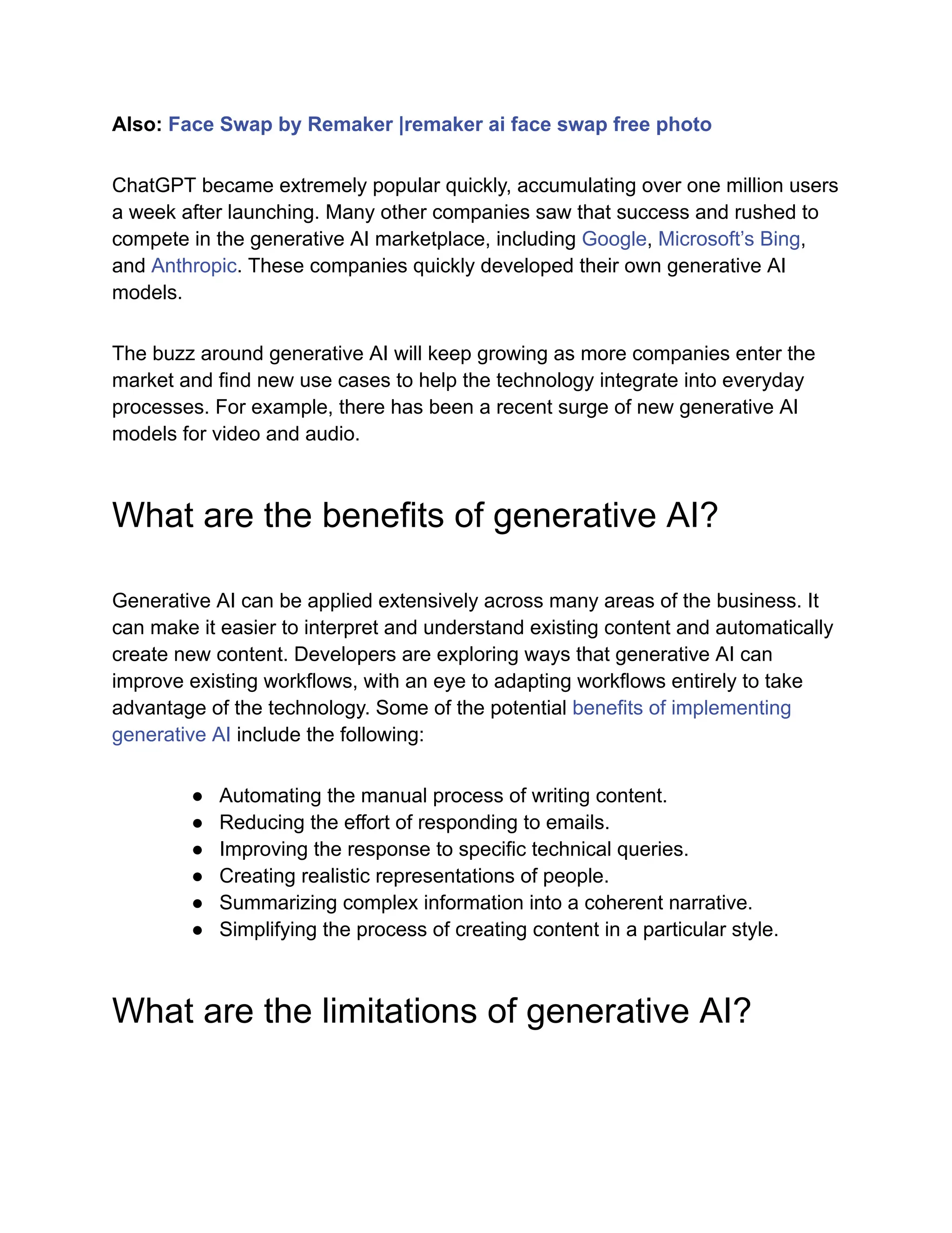 Also: Face Swap by Remaker |remaker ai face swap free photo
ChatGPT became extremely popular quickly, accumulating over one million users
a week after launching. Many other companies saw that success and rushed to
compete in the generative AI marketplace, including Google, Microsoft’s Bing,
and Anthropic. These companies quickly developed their own generative AI
models.
The buzz around generative AI will keep growing as more companies enter the
market and find new use cases to help the technology integrate into everyday
processes. For example, there has been a recent surge of new generative AI
models for video and audio.
What are the benefits of generative AI?
Generative AI can be applied extensively across many areas of the business. It
can make it easier to interpret and understand existing content and automatically
create new content. Developers are exploring ways that generative AI can
improve existing workflows, with an eye to adapting workflows entirely to take
advantage of the technology. Some of the potential benefits of implementing
generative AI include the following:
● Automating the manual process of writing content.
● Reducing the effort of responding to emails.
● Improving the response to specific technical queries.
● Creating realistic representations of people.
● Summarizing complex information into a coherent narrative.
● Simplifying the process of creating content in a particular style.
What are the limitations of generative AI?
 