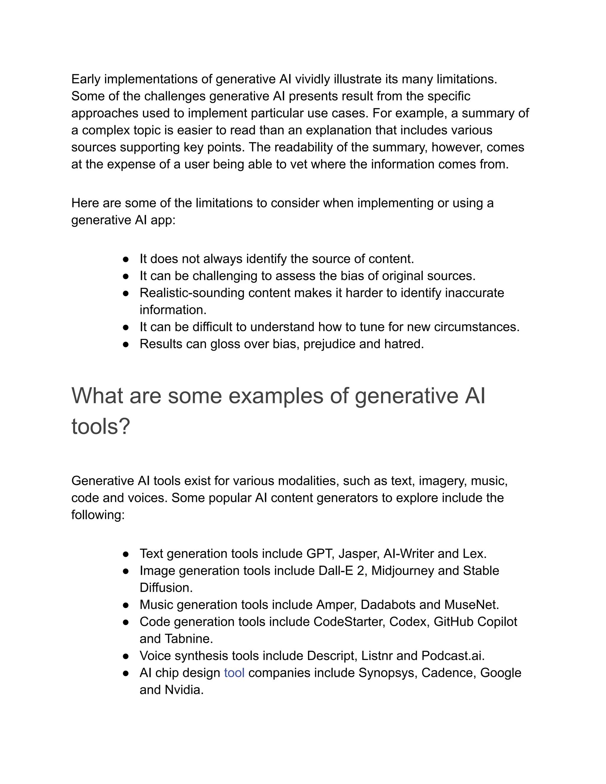 Early implementations of generative AI vividly illustrate its many limitations.
Some of the challenges generative AI presents result from the specific
approaches used to implement particular use cases. For example, a summary of
a complex topic is easier to read than an explanation that includes various
sources supporting key points. The readability of the summary, however, comes
at the expense of a user being able to vet where the information comes from.
Here are some of the limitations to consider when implementing or using a
generative AI app:
● It does not always identify the source of content.
● It can be challenging to assess the bias of original sources.
● Realistic-sounding content makes it harder to identify inaccurate
information.
● It can be difficult to understand how to tune for new circumstances.
● Results can gloss over bias, prejudice and hatred.
What are some examples of generative AI
tools?
Generative AI tools exist for various modalities, such as text, imagery, music,
code and voices. Some popular AI content generators to explore include the
following:
● Text generation tools include GPT, Jasper, AI-Writer and Lex.
● Image generation tools include Dall-E 2, Midjourney and Stable
Diffusion.
● Music generation tools include Amper, Dadabots and MuseNet.
● Code generation tools include CodeStarter, Codex, GitHub Copilot
and Tabnine.
● Voice synthesis tools include Descript, Listnr and Podcast.ai.
● AI chip design tool companies include Synopsys, Cadence, Google
and Nvidia.
 