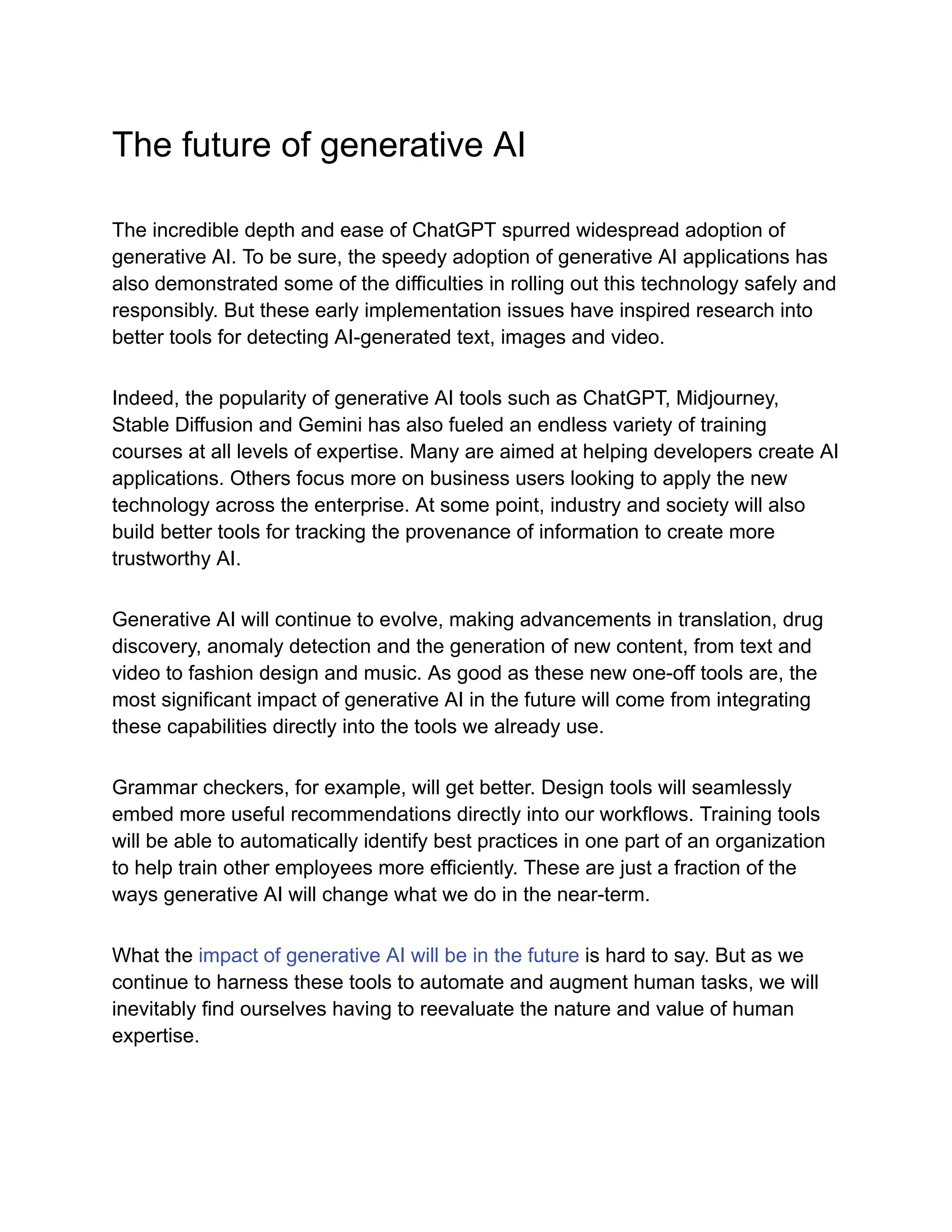 The future of generative AI
The incredible depth and ease of ChatGPT spurred widespread adoption of
generative AI. To be sure, the speedy adoption of generative AI applications has
also demonstrated some of the difficulties in rolling out this technology safely and
responsibly. But these early implementation issues have inspired research into
better tools for detecting AI-generated text, images and video.
Indeed, the popularity of generative AI tools such as ChatGPT, Midjourney,
Stable Diffusion and Gemini has also fueled an endless variety of training
courses at all levels of expertise. Many are aimed at helping developers create AI
applications. Others focus more on business users looking to apply the new
technology across the enterprise. At some point, industry and society will also
build better tools for tracking the provenance of information to create more
trustworthy AI.
Generative AI will continue to evolve, making advancements in translation, drug
discovery, anomaly detection and the generation of new content, from text and
video to fashion design and music. As good as these new one-off tools are, the
most significant impact of generative AI in the future will come from integrating
these capabilities directly into the tools we already use.
Grammar checkers, for example, will get better. Design tools will seamlessly
embed more useful recommendations directly into our workflows. Training tools
will be able to automatically identify best practices in one part of an organization
to help train other employees more efficiently. These are just a fraction of the
ways generative AI will change what we do in the near-term.
What the impact of generative AI will be in the future is hard to say. But as we
continue to harness these tools to automate and augment human tasks, we will
inevitably find ourselves having to reevaluate the nature and value of human
expertise.
 