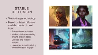 STABLE
DIFFUSION
• Text-to-image technology
• Based on latent diffusion
models coupled to text
input
• Translation of text cues
• Markov chains wandering
around a latent space
• Denoise and renoise
images
• Leverages some inpainting
techniques to fill in gaps
 