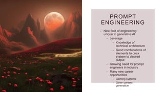 PROMPT
ENGINEERING
• New field of engineering
unique to generative AI
• Leverage
• Knowledge of
technical architecture
• Good combinations of
elements to coax
system to desired
output
• Growing need for prompt
engineers in industry
• Many new career
opportunities
• Gaming systems
• Other content
generation
 