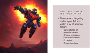 U SE C ASE 3: BETA
TESTIN G C ON TEN T
• New cartoon targeting
males ages 4-9 who
watch a lot of science
fiction:
• Generate lots of
potential content
• Choose promising
characters/scenes
• Do a pilot
• Create the show
 
