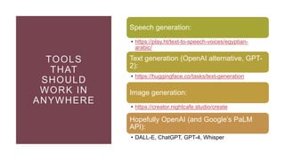 TOOLS
THAT
SHOULD
WORK IN
ANYWHERE
Speech generation:
• https://play.ht/text-to-speech-voices/egyptian-
arabic/
Text generation (OpenAI alternative, GPT-
2):
• https://huggingface.co/tasks/text-generation
Image generation:
• https://creator.nightcafe.studio/create
Hopefully OpenAI (and Google’s PaLM
API):
• DALL-E, ChatGPT, GPT-4, Whisper
 
