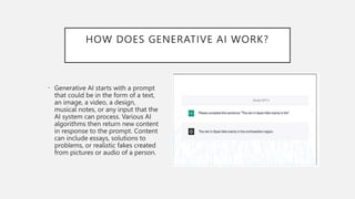 HOW DOES GENERATIVE AI WORK?
• Generative AI starts with a prompt
that could be in the form of a text,
an image, a video, a design,
musical notes, or any input that the
AI system can process. Various AI
algorithms then return new content
in response to the prompt. Content
can include essays, solutions to
problems, or realistic fakes created
from pictures or audio of a person.
 