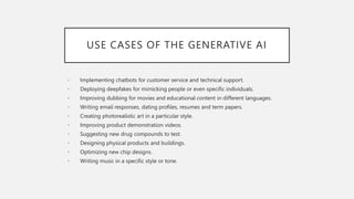 USE CASES OF THE GENERATIVE AI
• Implementing chatbots for customer service and technical support.
• Deploying deepfakes for mimicking people or even specific individuals.
• Improving dubbing for movies and educational content in different languages.
• Writing email responses, dating profiles, resumes and term papers.
• Creating photorealistic art in a particular style.
• Improving product demonstration videos.
• Suggesting new drug compounds to test.
• Designing physical products and buildings.
• Optimizing new chip designs.
• Writing music in a specific style or tone.
 