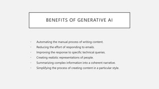 BENEFITS OF GENERATIVE AI
• Automating the manual process of writing content.
• Reducing the effort of responding to emails.
• Improving the response to specific technical queries.
• Creating realistic representations of people.
• Summarizing complex information into a coherent narrative.
• Simplifying the process of creating content in a particular style.
 