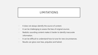 LIMITATIONS
• It does not always identify the source of content.
• It can be challenging to assess the bias of original sources.
• Realistic-sounding content makes it harder to identify inaccurate
information.
• It can be difficult to understand how to tune for new circumstances.
• Results can gloss over bias, prejudice and hatred.
 