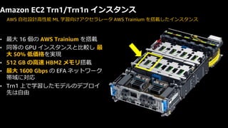 © 2024, Amazon Web Services, Inc. or its affiliates. All rights reserved.
• 最大 16 個の AWS Trainium を搭載
• 同等の GPU インスタンスと比較し 最
大 50% 低価格を実現
• 512 GB の高速 HBM2 メモリ搭載
• 最大 1600 Gbps の EFA ネットワーク
帯域に対応
• Trn1 上で学習したモデルのデプロイ
先は自由
Amazon EC2 Trn1/Trn1n インスタンス
AWS 自社設計高性能 ML 学習向けアクセラレータ AWS Trainium を搭載したインスタンス
 