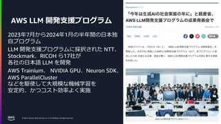 © 2024, Amazon Web Services, Inc. or its affiliates. All rights reserved.
AWS LLM 開発支援プログラム
2023年7月から2024年1月の半年間の日本独
自プログラム
LLM 開発支援プログラムに採択された NTT、
Stockmark、RICOH ら17社が
各社の日本語 LLM を開発
AWS Trainium、 NVIDIA GPU、Neuron SDK、
AWS ParallelCluster
などを駆使して大規模な機械学習を
安定的、かつコスト効率よく実施
18
 