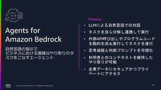 © 2024, Amazon Web Services, Inc. or its affiliates. All rights reserved.
26
Agents for
Amazon Bedrock
自然言語の指示で
ビジネスにおける複雑なやり取りのタ
スクをこなすエージェント
• LLMによる自然言語での対話
• タスクを自ら分解し連携して実行
• 外部API呼び出しやプログラムコ―ド
を動的生成＆実行してタスクを遂行
• 思考過程と内部プロンプトを可視化
• 利用者とのコンテキストを維持した
やり取りが可能
• 企業データにセキュアかつプライ
ベートにアクセス
Features
 