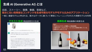 © 2024, Amazon Web Services, Inc. or its affiliates. All rights reserved.
生成 AI (Generative AI) とは
テキスト生成 商品説明文の生成 画像生成 商品画像の背景生成
4
会話、ストーリー、画像、動画、音楽など、
指示に沿い高精度なコンテンツを生成可能なモデルやモデル込みのアプリケーション
一般に 基盤モデルと呼ばれる、膨大なデータに基づいて事前にトレーニングされた大規模モデルを利用
指示：
プロのカメラマンが撮影した商品画像、
大理石のテーブルの上に、たくさんの果物が乗っている、
背景は少しボケている
 