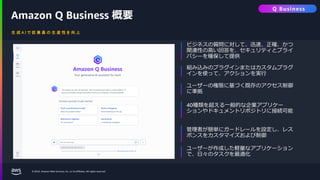 © 2024, Amazon Web Services, Inc. or its affiliates. All rights reserved.
生 成 A I で 従 業 員 の 生 産 性 を 向 上
Amazon Q Business 概要
ビジネスの質問に対して、迅速、正確、かつ
関連性の高い回答を、セキュリティとプライ
バシーを確保して提供
組み込みのプラグインまたはカスタムプラグ
インを使って、アクションを実行
ユーザーの権限に基づく既存のアクセス制御
に準拠
40種類を超える一般的な企業アプリケー
ションやドキュメントリポジトリに接続可能
管理者が簡単にガードレールを設定し、レス
ポンスをカスタマイズおよび制御
ユーザーが作成した軽量なアプリケーション
で、日々のタスクを最適化
Q Business
 