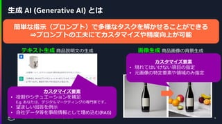 © 2024, Amazon Web Services, Inc. or its affiliates. All rights reserved. 5
生成 AI (Generative AI) とは
テキスト生成 商品説明文の生成 画像生成 商品画像の背景生成
5
カスタマイズ要素
• 役割やシチュエーションを補足
E.g. あなたは、デジタルマーケティングの専門家です。
• 望ましい回答を例示
• 自社データ等を事前情報として埋め込む(RAG)
指示：
プロのカメラマンが撮影した商品画像、
大理石のテーブルの上に、たくさんの果物が乗っている、
背景は少しボケている
カスタマイズ要素
• 現れてはいけない項目の指定
• 元画像の特定要素や領域のみ指定
会話、ストーリー、画像、動画、音楽など、
指示に沿い高精度なコンテンツを生成可能なモデルやモデル込みのアプリケーション
一般に 基盤モデルと呼ばれる、膨大なデータに基づいて事前にトレーニングされた大規模モデルを利用
簡単な指示（プロンプト）で多様なタスクを解かせることができる
⇒プロンプトの工夫にてカスタマイズや精度向上が可能
 